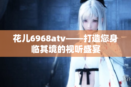 花儿6968atv——打造您身临其境的视听盛宴