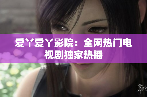 爱丫爱丫影院：全网热门电视剧独家热播