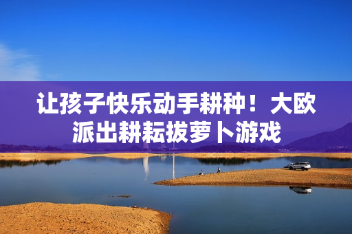 让孩子快乐动手耕种！大欧派出耕耘拔萝卜游戏