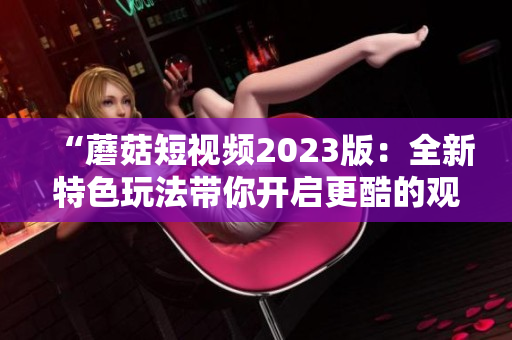“蘑菇短视频2023版：全新特色玩法带你开启更酷的观影体验”