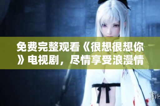 免费完整观看《很想很想你》电视剧，尽情享受浪漫情感。