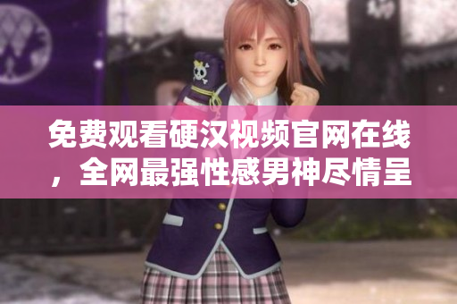 免费观看硬汉视频官网在线，全网最强性感男神尽情呈现