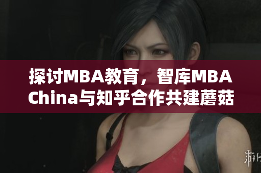 探讨MBA教育，智库MBAChina与知乎合作共建蘑菇视频