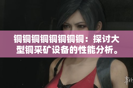 铜铜铜铜铜铜铜铜：探讨大型铜采矿设备的性能分析。