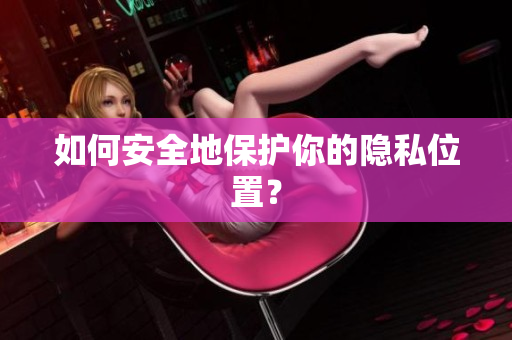如何安全地保护你的隐私位置？