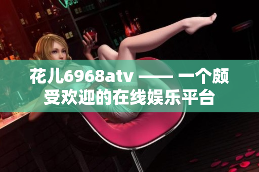 花儿6968atv —— 一个颇受欢迎的在线娱乐平台