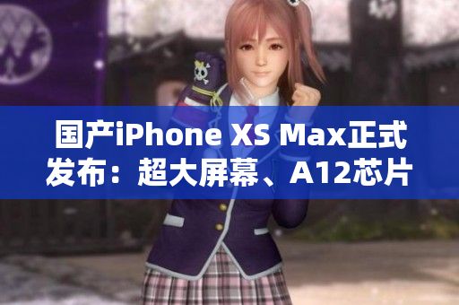 国产iPhone XS Max正式发布：超大屏幕、A12芯片，无一不自信