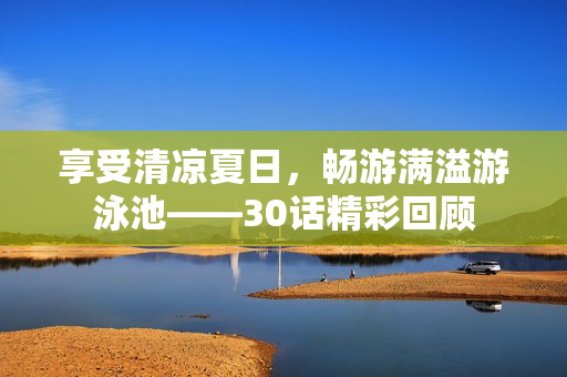 享受清凉夏日，畅游满溢游泳池——30话精彩回顾