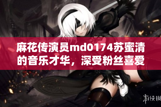 麻花传演员md0174苏蜜清的音乐才华，深受粉丝喜爱