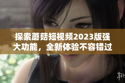 探索蘑菇短视频2023版强大功能，全新体验不容错过！