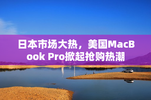 日本市场大热，美国MacBook Pro掀起抢购热潮