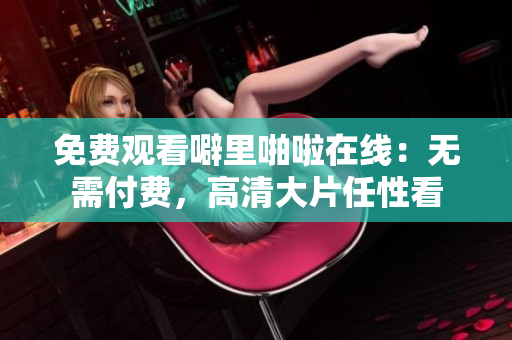 免费观看噼里啪啦在线：无需付费，高清大片任性看