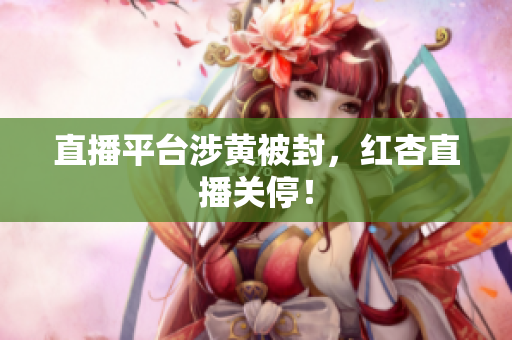 直播平台涉黄被封，红杏直播关停！