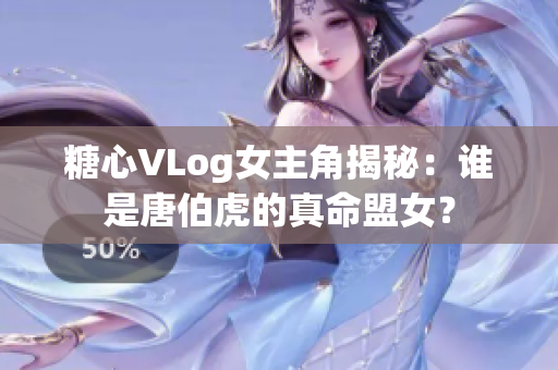 糖心VLog女主角揭秘：谁是唐伯虎的真命盟女？