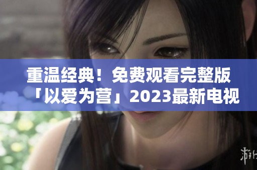 重温经典！免费观看完整版「以爱为营」2023最新电视剧