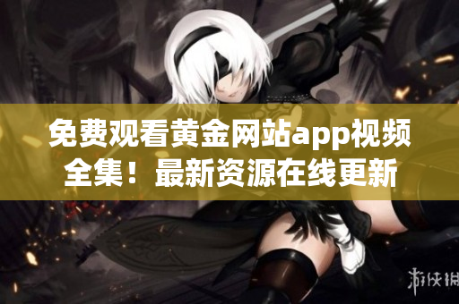 免费观看黄金网站app视频全集！最新资源在线更新