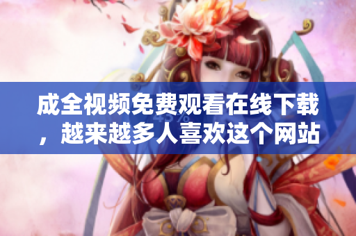 成全视频免费观看在线下载，越来越多人喜欢这个网站免费在线观看并下载成全视频，备受欢迎的网站