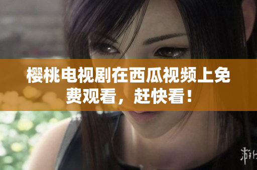 樱桃电视剧在西瓜视频上免费观看，赶快看！