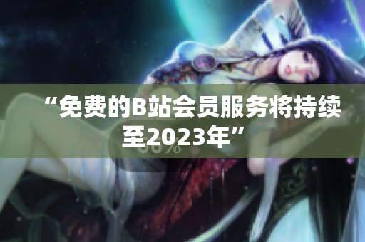 “免费的B站会员服务将持续至2023年”