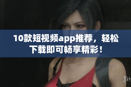 10款短视频app推荐，轻松下载即可畅享精彩！