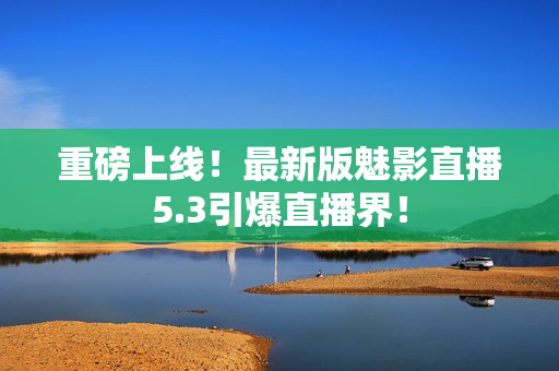 重磅上线！最新版魅影直播5.3引爆直播界！