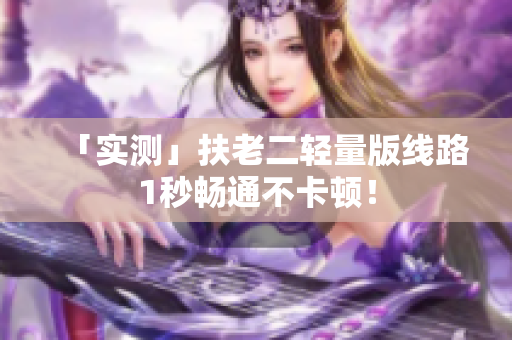 「实测」扶老二轻量版线路1秒畅通不卡顿！
