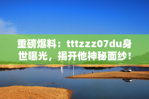 重磅爆料：tttzzz07du身世曝光，揭开他神秘面纱！