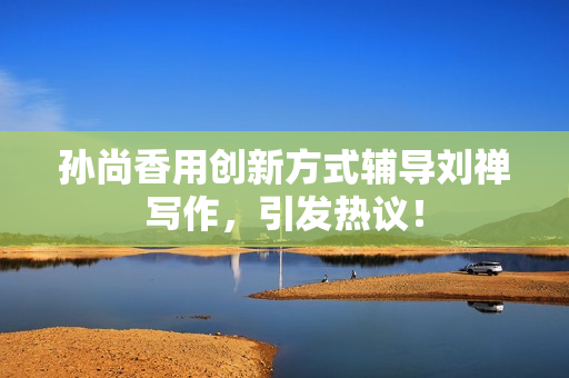 孙尚香用创新方式辅导刘禅写作，引发热议！