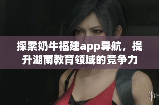 探索奶牛福建app导航，提升湖南教育领域的竞争力
