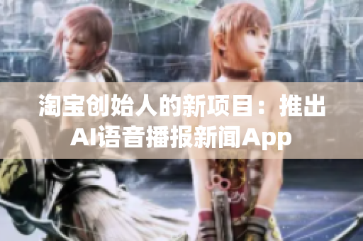 淘宝创始人的新项目：推出AI语音播报新闻App