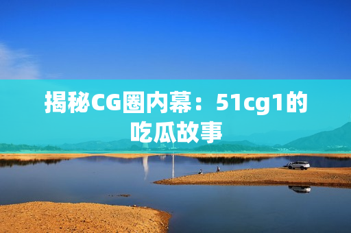 揭秘CG圈内幕：51cg1的吃瓜故事
