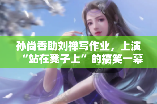 孙尚香助刘禅写作业，上演“站在凳子上”的搞笑一幕