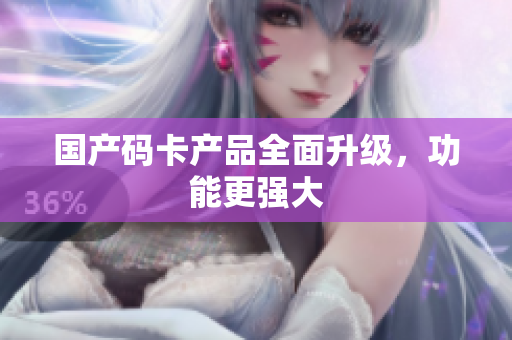 国产码卡产品全面升级，功能更强大