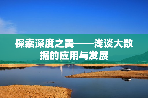 探索深度之美——浅谈大数据的应用与发展