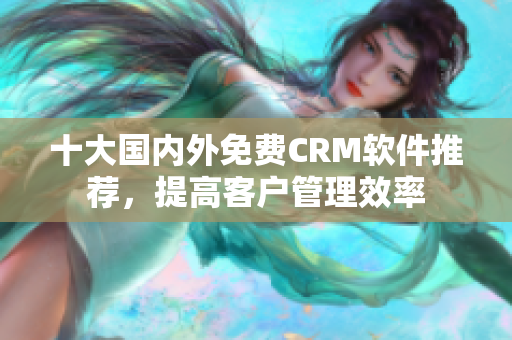 十大国内外免费CRM软件推荐，提高客户管理效率