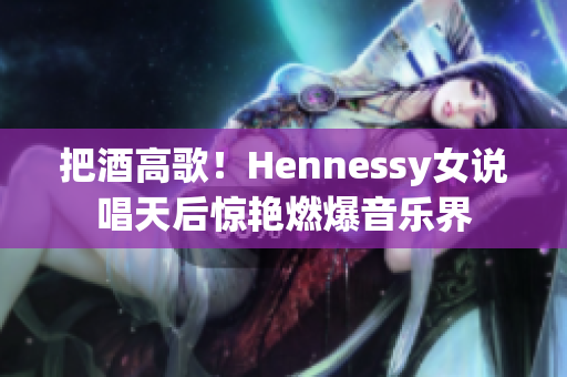 把酒高歌！Hennessy女说唱天后惊艳燃爆音乐界