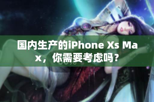 国内生产的iPhone Xs Max，你需要考虑吗？