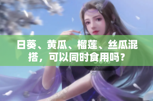 日葵、黄瓜、榴莲、丝瓜混搭，可以同时食用吗？
