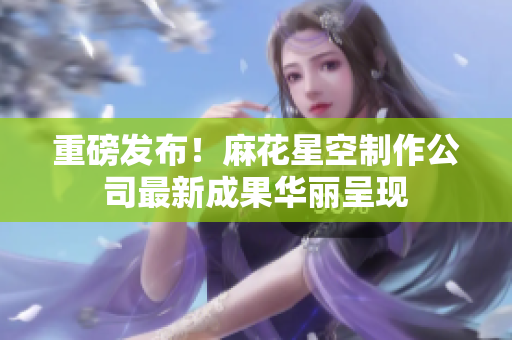重磅发布！麻花星空制作公司最新成果华丽呈现