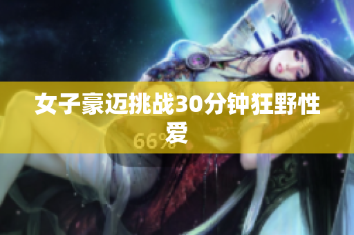 女子豪迈挑战30分钟狂野性爱