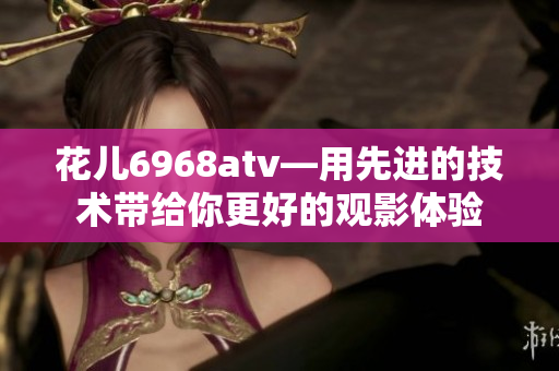 花儿6968atv—用先进的技术带给你更好的观影体验