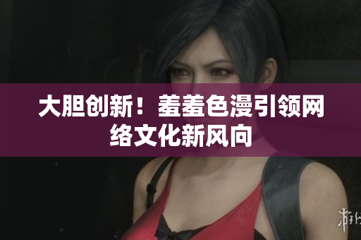 大胆创新！羞羞色漫引领网络文化新风向