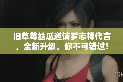 旧草莓丝瓜邀请罗志祥代言，全新升级，你不可错过！