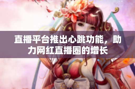 直播平台推出心跳功能，助力网红直播圈的增长