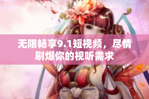 无限畅享9.1短视频，尽情刷爆你的视听需求
