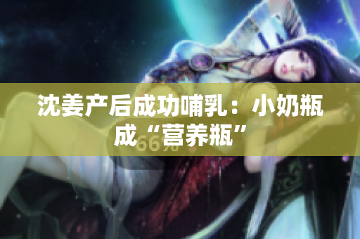 沈姜产后成功哺乳：小奶瓶成“营养瓶”