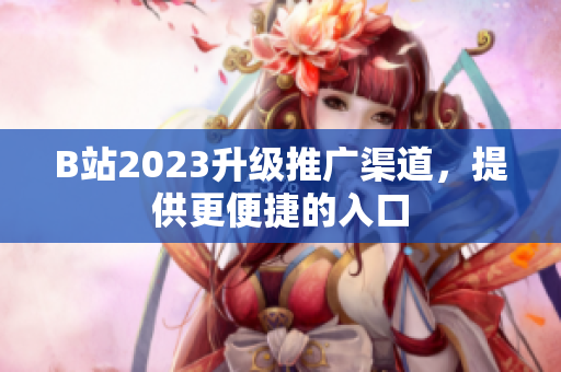 B站2023升级推广渠道，提供更便捷的入口