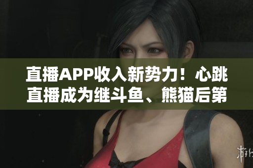 直播APP收入新势力！心跳直播成为继斗鱼、熊猫后第三大平台