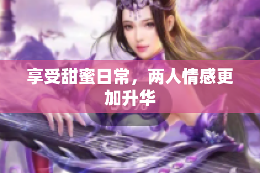 享受甜蜜日常，两人情感更加升华