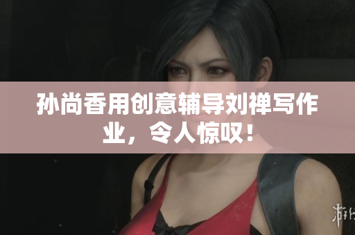 孙尚香用创意辅导刘禅写作业，令人惊叹！